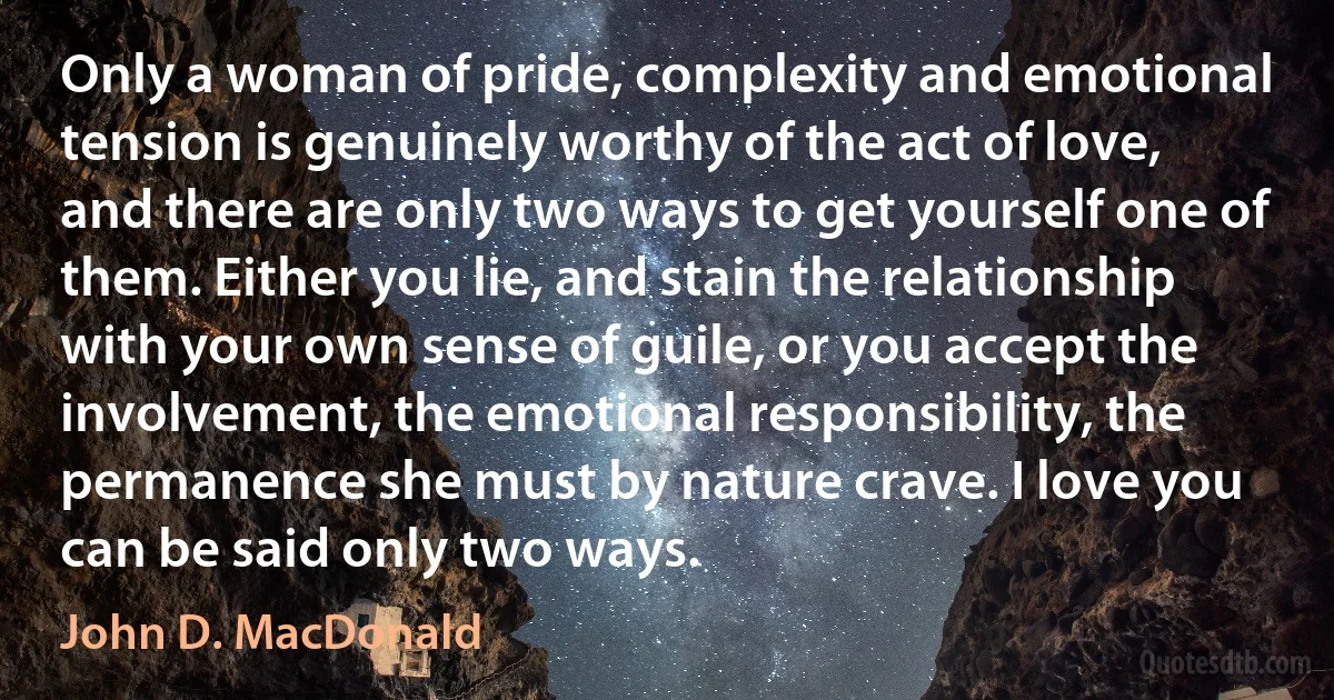 Only a woman of pride, complexity and emotional tension is genuinely worthy of the act of love, and there are only two ways to get yourself one of them. Either you lie, and stain the relationship with your own sense of guile, or you accept the involvement, the emotional responsibility, the permanence she must by nature crave. I love you can be said only two ways. (John D. MacDonald)