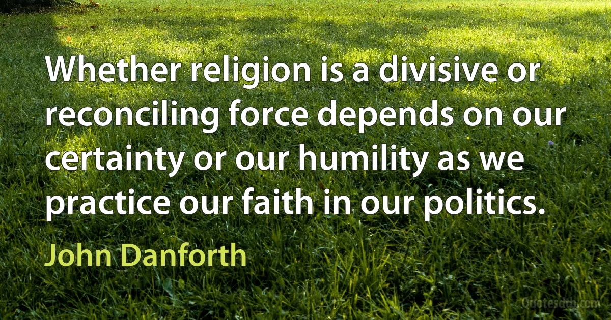 Whether religion is a divisive or reconciling force depends on our certainty or our humility as we practice our faith in our politics. (John Danforth)