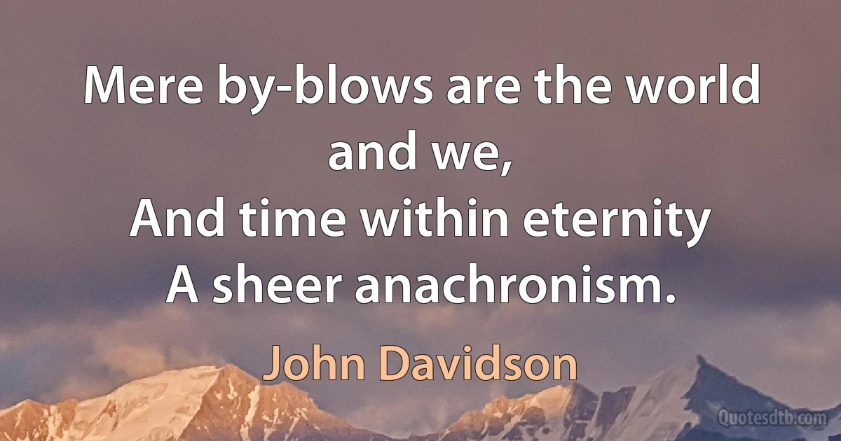 Mere by-blows are the world and we,
And time within eternity
A sheer anachronism. (John Davidson)