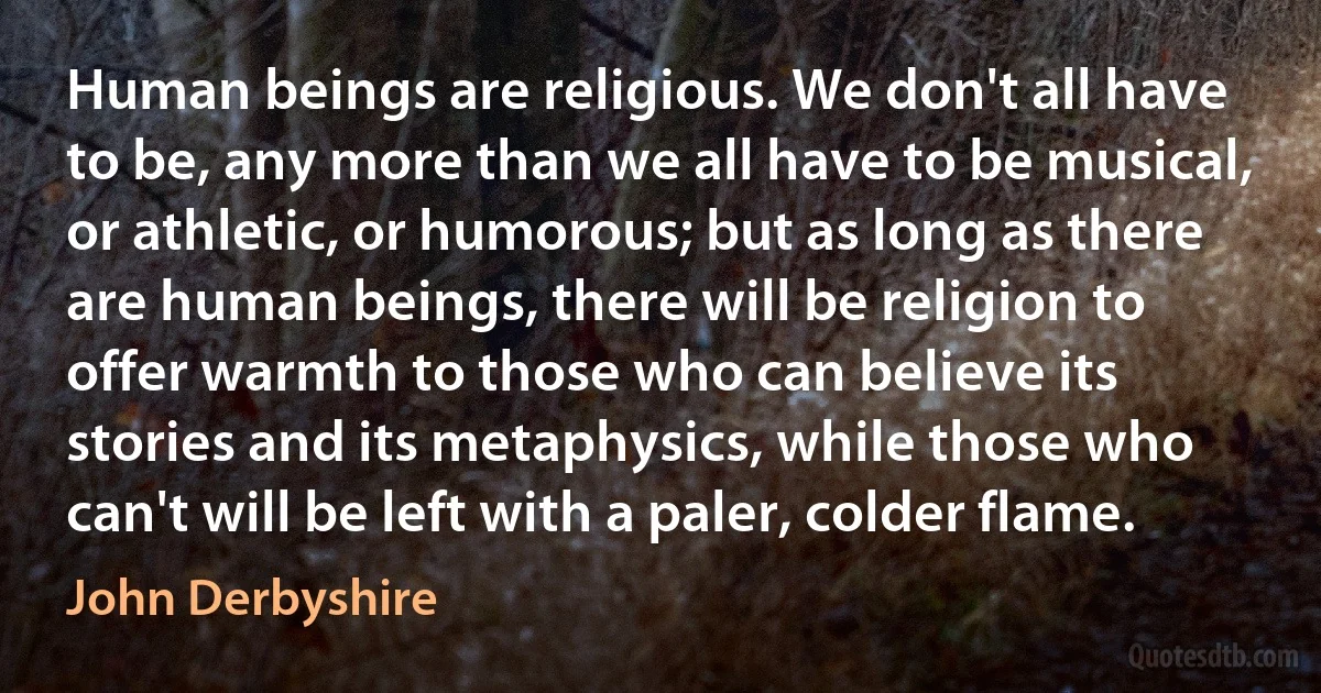 Human beings are religious. We don't all have to be, any more than we all have to be musical, or athletic, or humorous; but as long as there are human beings, there will be religion to offer warmth to those who can believe its stories and its metaphysics, while those who can't will be left with a paler, colder flame. (John Derbyshire)