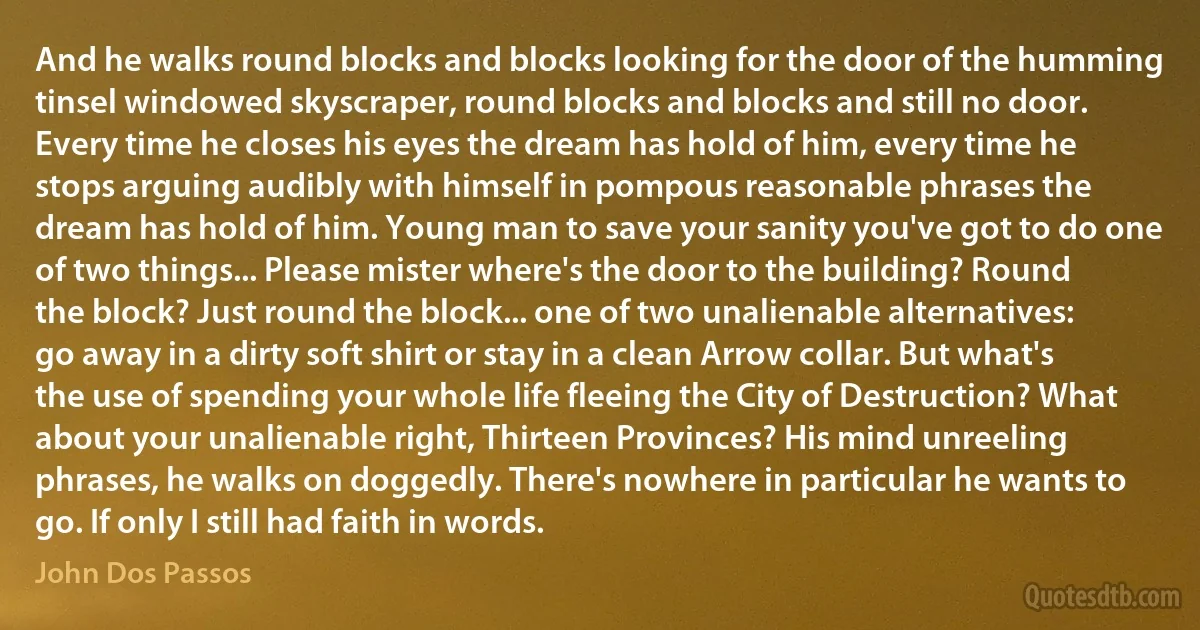 And he walks round blocks and blocks looking for the door of the humming tinsel windowed skyscraper, round blocks and blocks and still no door. Every time he closes his eyes the dream has hold of him, every time he stops arguing audibly with himself in pompous reasonable phrases the dream has hold of him. Young man to save your sanity you've got to do one of two things... Please mister where's the door to the building? Round the block? Just round the block... one of two unalienable alternatives: go away in a dirty soft shirt or stay in a clean Arrow collar. But what's the use of spending your whole life fleeing the City of Destruction? What about your unalienable right, Thirteen Provinces? His mind unreeling phrases, he walks on doggedly. There's nowhere in particular he wants to go. If only I still had faith in words. (John Dos Passos)