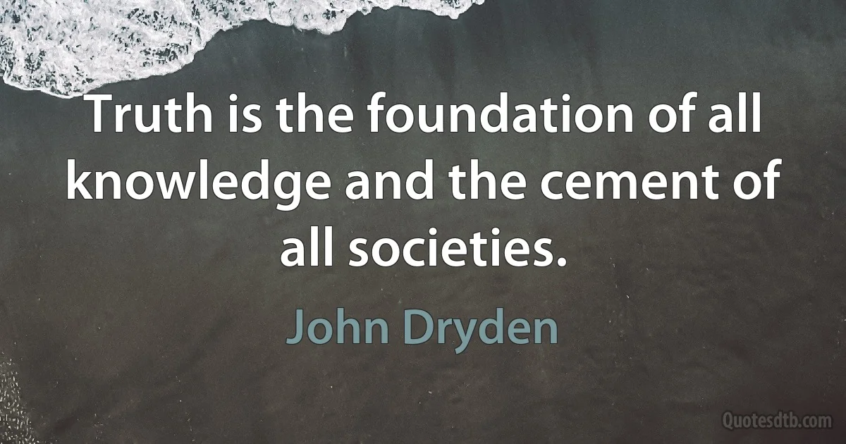 Truth is the foundation of all knowledge and the cement of all societies. (John Dryden)