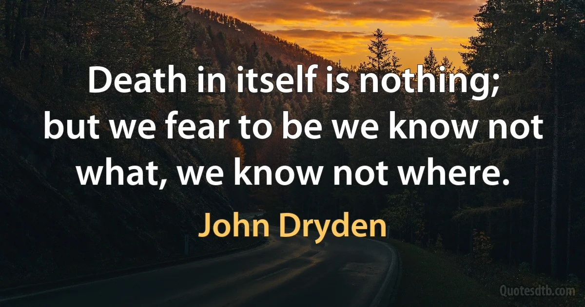 Death in itself is nothing; but we fear to be we know not what, we know not where. (John Dryden)