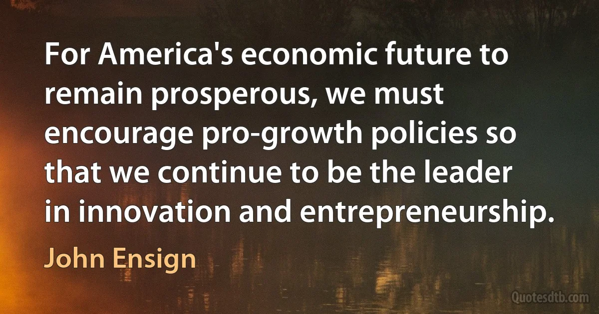 For America's economic future to remain prosperous, we must encourage pro-growth policies so that we continue to be the leader in innovation and entrepreneurship. (John Ensign)