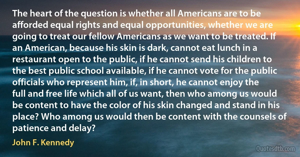 The heart of the question is whether all Americans are to be afforded equal rights and equal opportunities, whether we are going to treat our fellow Americans as we want to be treated. If an American, because his skin is dark, cannot eat lunch in a restaurant open to the public, if he cannot send his children to the best public school available, if he cannot vote for the public officials who represent him, if, in short, he cannot enjoy the full and free life which all of us want, then who among us would be content to have the color of his skin changed and stand in his place? Who among us would then be content with the counsels of patience and delay? (John F. Kennedy)