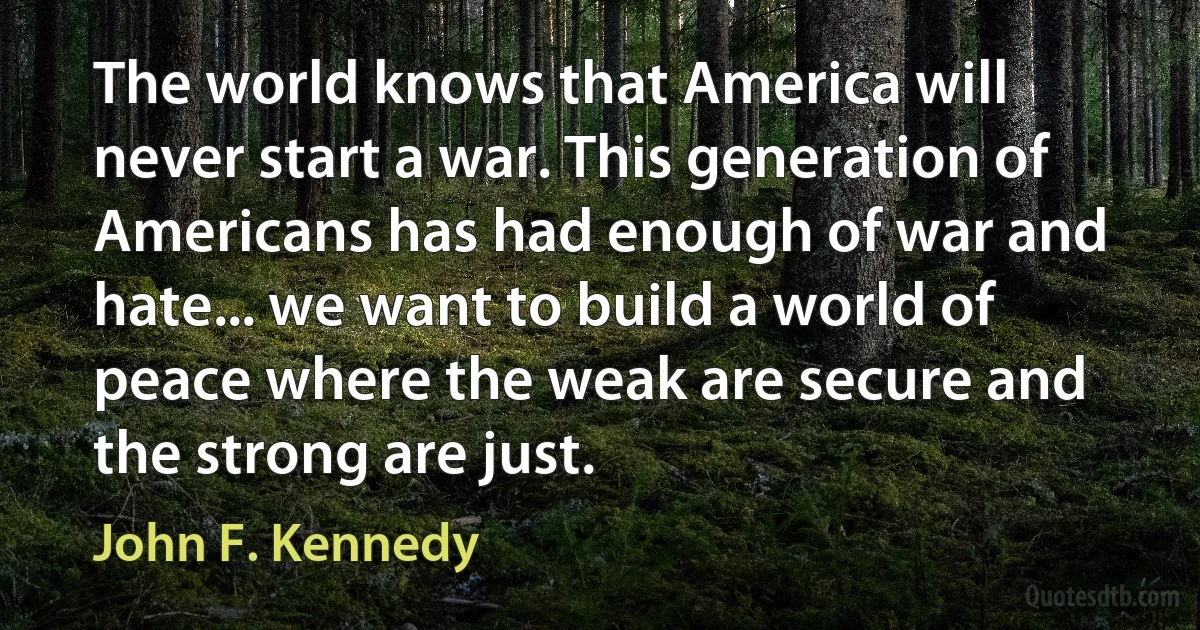 The world knows that America will never start a war. This generation of Americans has had enough of war and hate... we want to build a world of peace where the weak are secure and the strong are just. (John F. Kennedy)