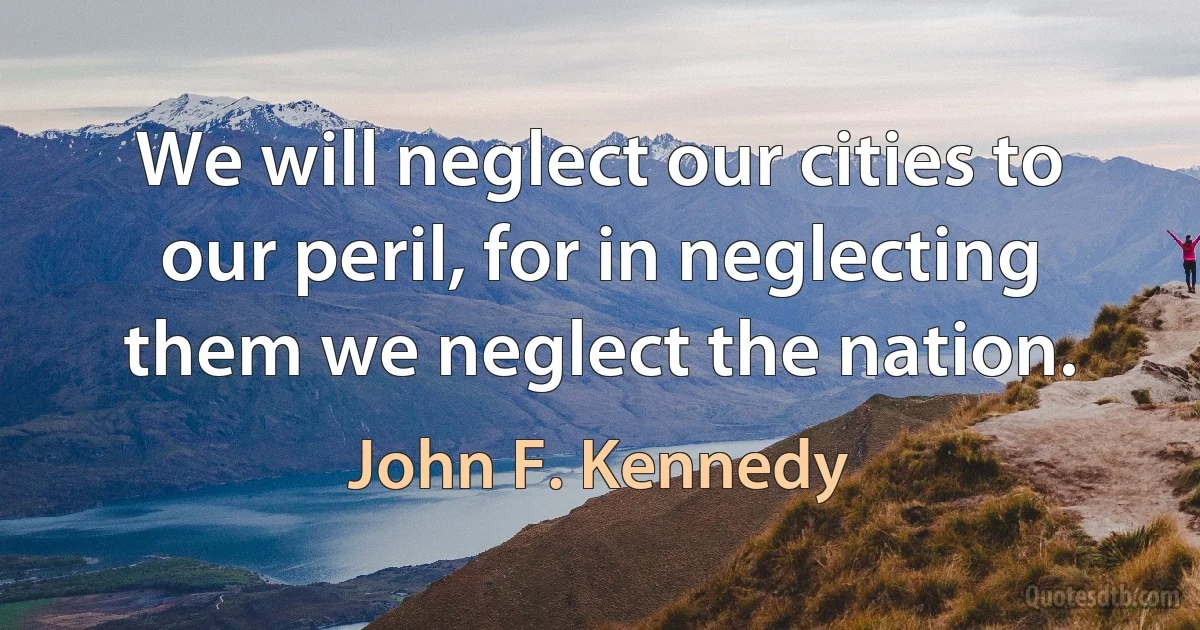 We will neglect our cities to our peril, for in neglecting them we neglect the nation. (John F. Kennedy)