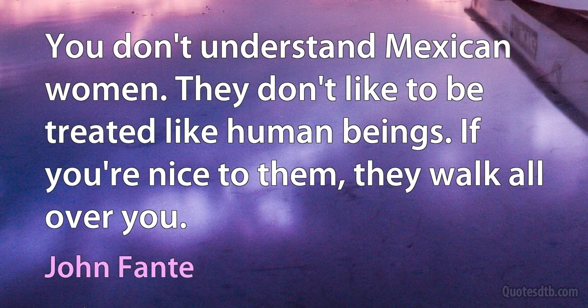 You don't understand Mexican women. They don't like to be treated like human beings. If you're nice to them, they walk all over you. (John Fante)