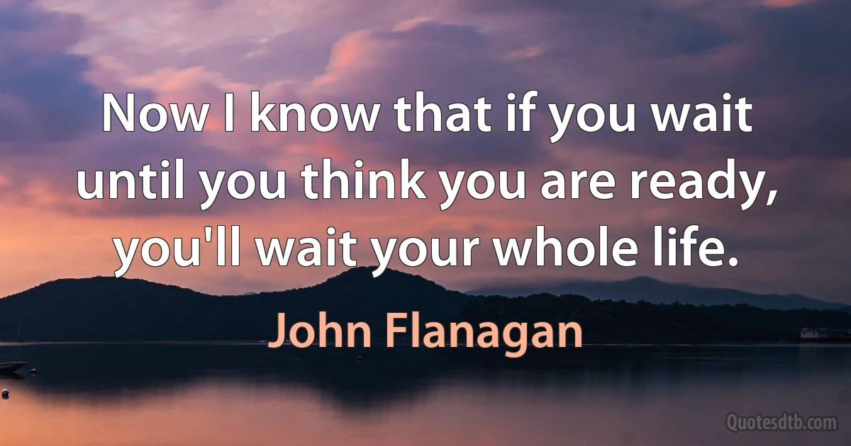 Now I know that if you wait until you think you are ready, you'll wait your whole life. (John Flanagan)