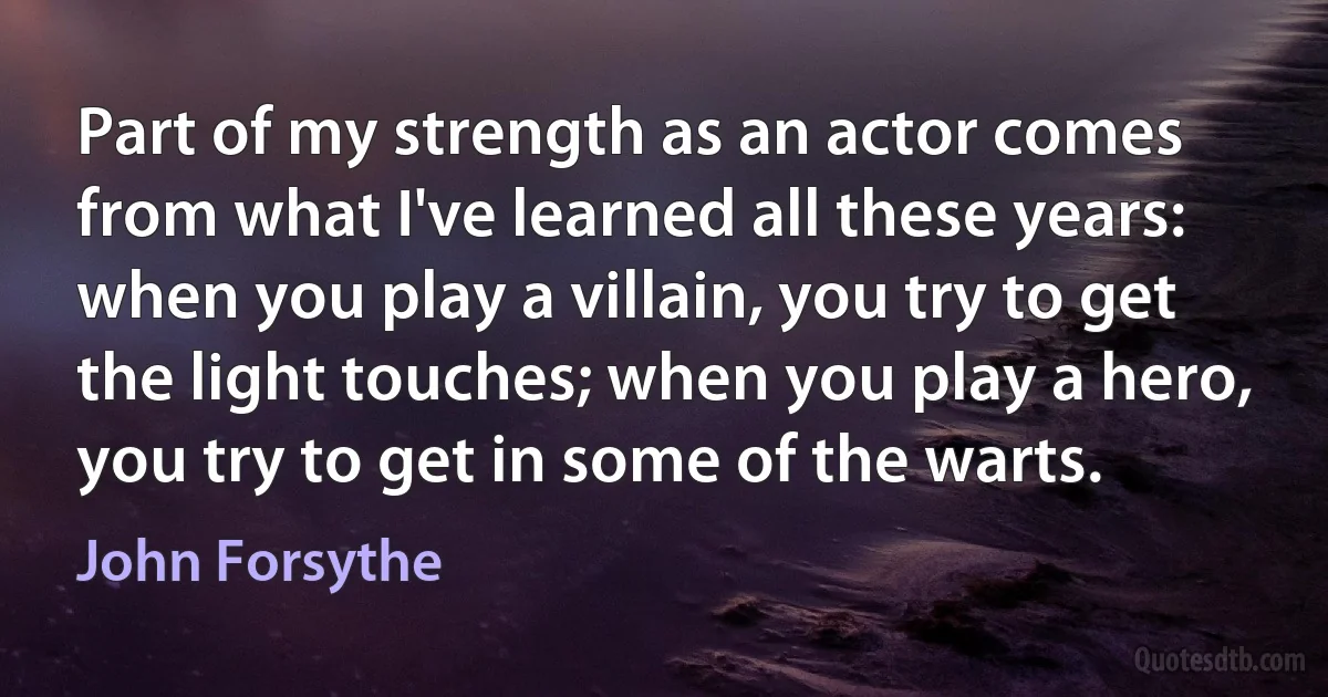 Part of my strength as an actor comes from what I've learned all these years: when you play a villain, you try to get the light touches; when you play a hero, you try to get in some of the warts. (John Forsythe)