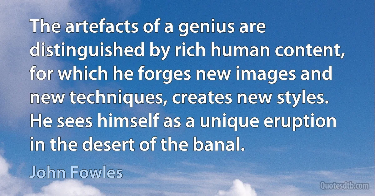 The artefacts of a genius are distinguished by rich human content, for which he forges new images and new techniques, creates new styles. He sees himself as a unique eruption in the desert of the banal. (John Fowles)