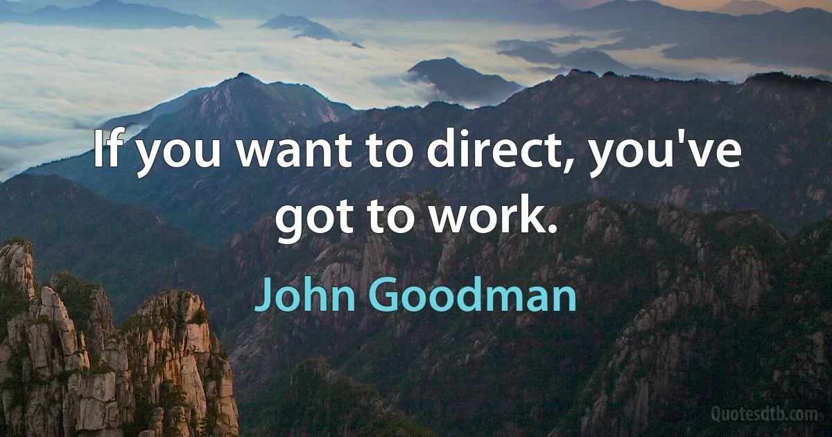 If you want to direct, you've got to work. (John Goodman)