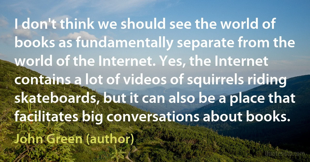 I don't think we should see the world of books as fundamentally separate from the world of the Internet. Yes, the Internet contains a lot of videos of squirrels riding skateboards, but it can also be a place that facilitates big conversations about books. (John Green (author))