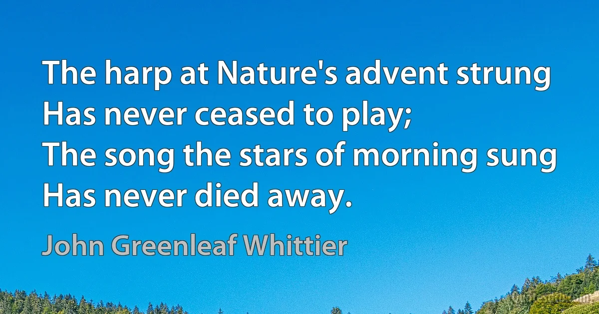 The harp at Nature's advent strung
Has never ceased to play;
The song the stars of morning sung
Has never died away. (John Greenleaf Whittier)