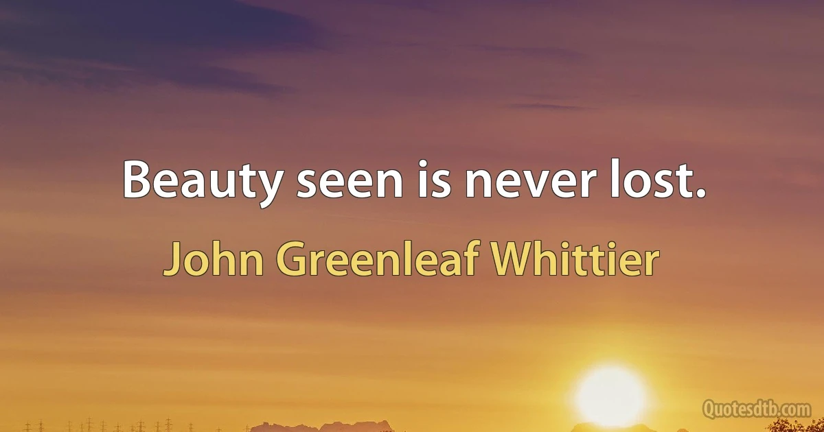 Beauty seen is never lost. (John Greenleaf Whittier)