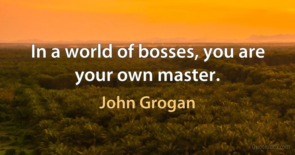 In a world of bosses, you are your own master. (John Grogan)