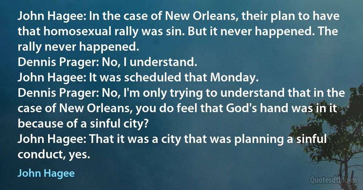 John Hagee: In the case of New Orleans, their plan to have that homosexual rally was sin. But it never happened. The rally never happened.
Dennis Prager: No, I understand.
John Hagee: It was scheduled that Monday.
Dennis Prager: No, I'm only trying to understand that in the case of New Orleans, you do feel that God's hand was in it because of a sinful city?
John Hagee: That it was a city that was planning a sinful conduct, yes. (John Hagee)