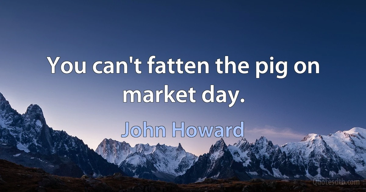 You can't fatten the pig on market day. (John Howard)