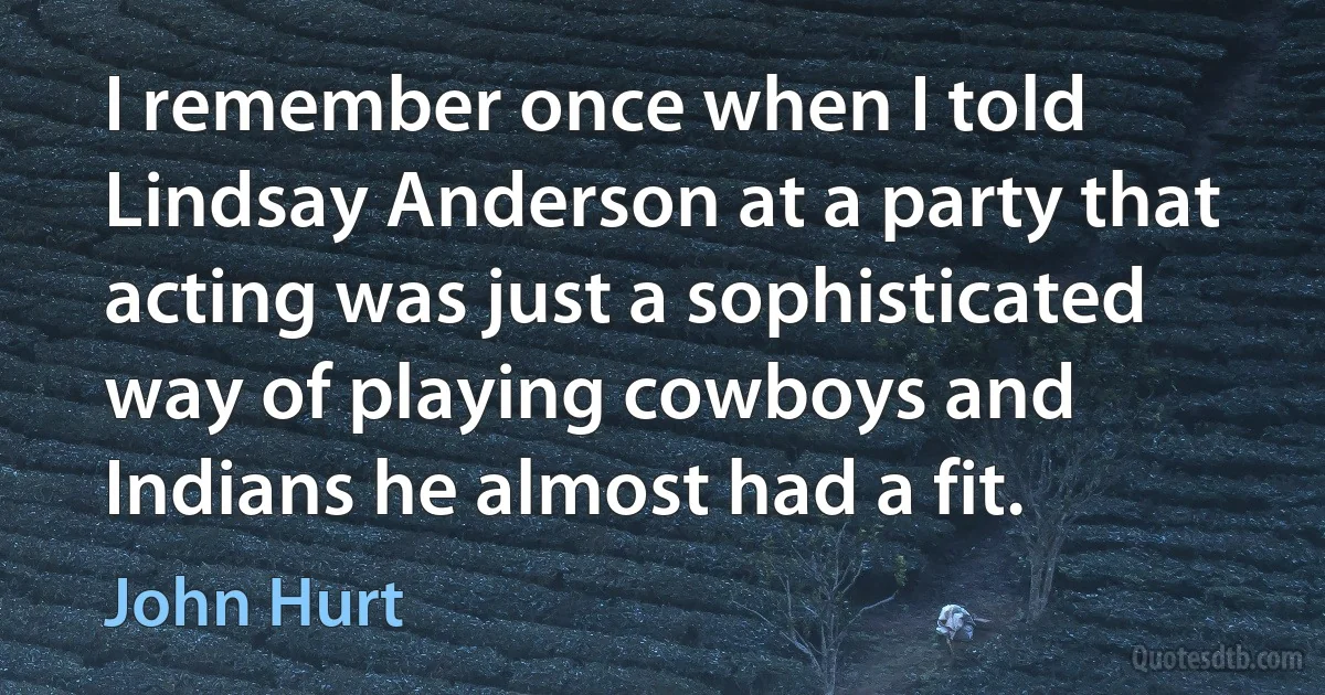 I remember once when I told Lindsay Anderson at a party that acting was just a sophisticated way of playing cowboys and Indians he almost had a fit. (John Hurt)