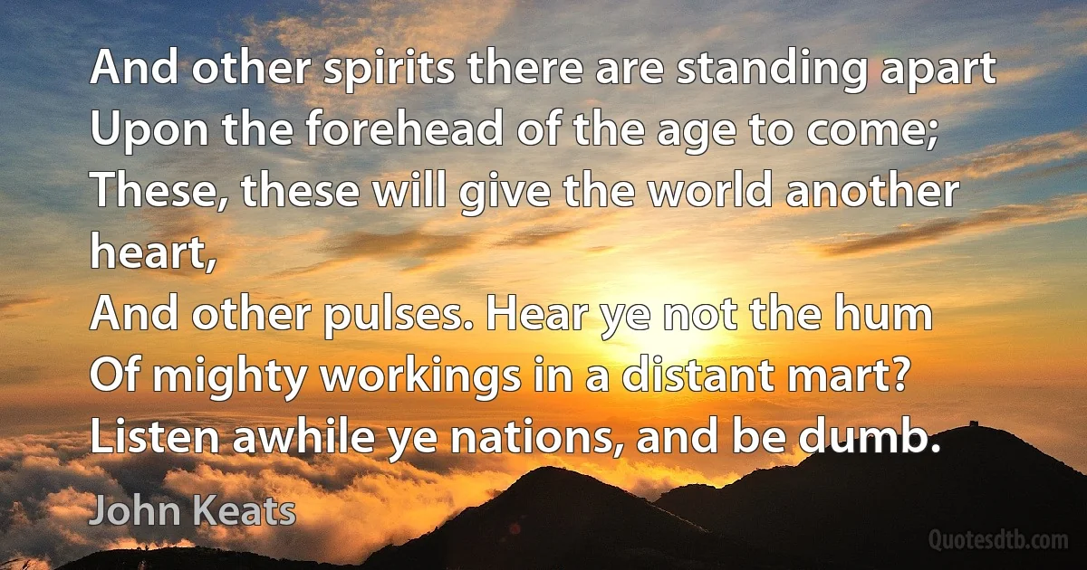 And other spirits there are standing apart
Upon the forehead of the age to come;
These, these will give the world another heart,
And other pulses. Hear ye not the hum
Of mighty workings in a distant mart?
Listen awhile ye nations, and be dumb. (John Keats)