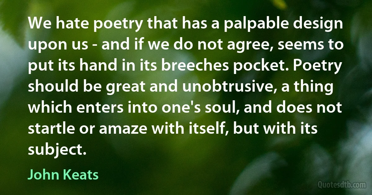 We hate poetry that has a palpable design upon us - and if we do not agree, seems to put its hand in its breeches pocket. Poetry should be great and unobtrusive, a thing which enters into one's soul, and does not startle or amaze with itself, but with its subject. (John Keats)