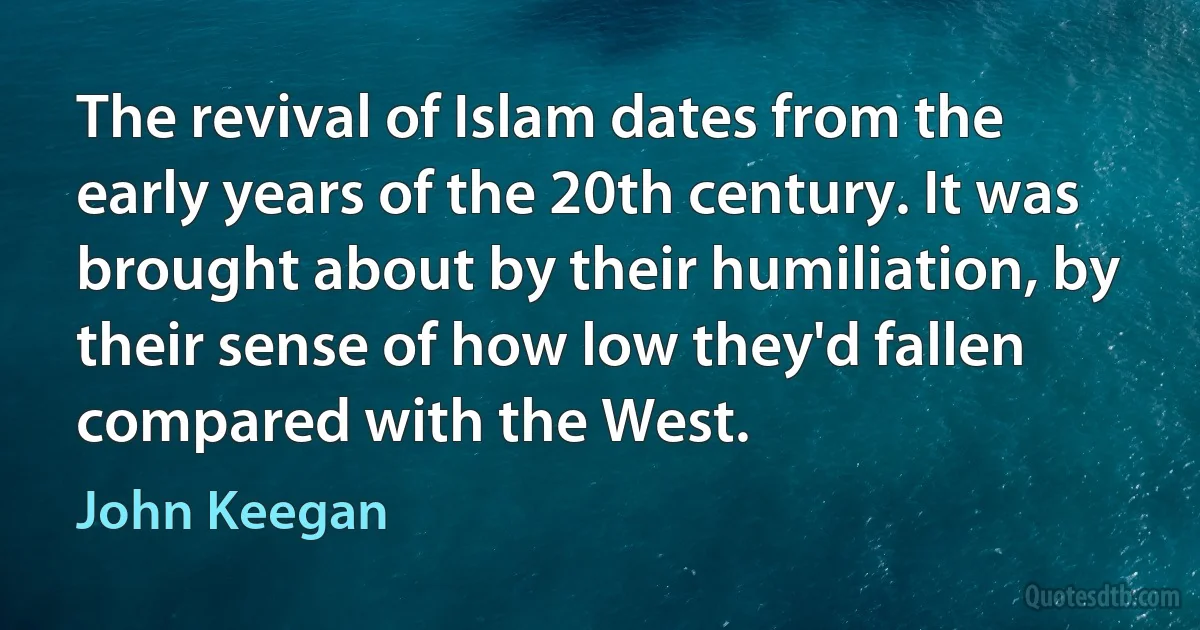 The revival of Islam dates from the early years of the 20th century. It was brought about by their humiliation, by their sense of how low they'd fallen compared with the West. (John Keegan)