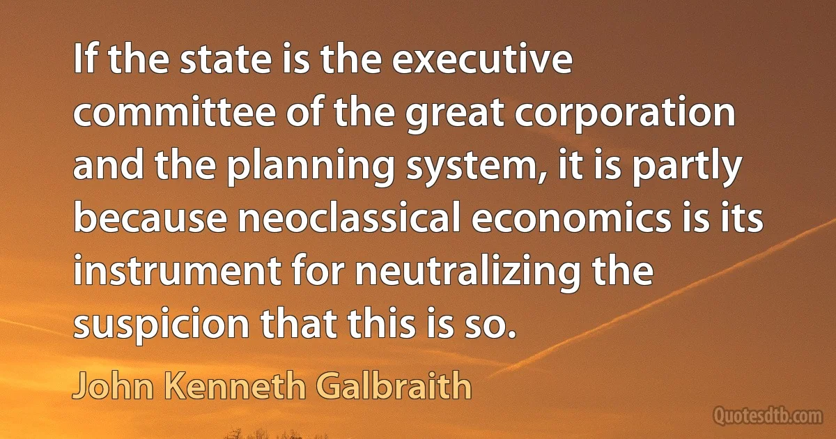 If the state is the executive committee of the great corporation and the planning system, it is partly because neoclassical economics is its instrument for neutralizing the suspicion that this is so. (John Kenneth Galbraith)