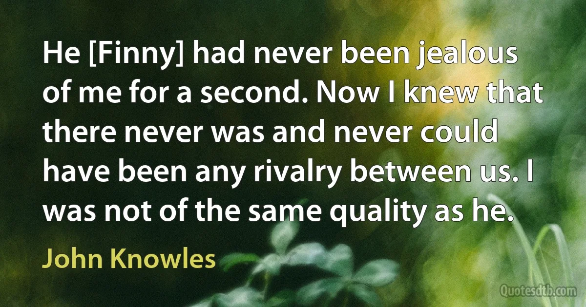 He [Finny] had never been jealous of me for a second. Now I knew that there never was and never could have been any rivalry between us. I was not of the same quality as he. (John Knowles)