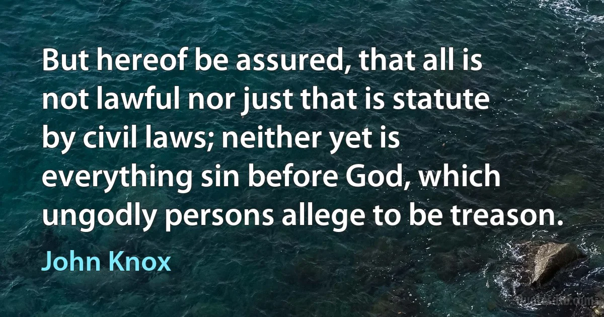 But hereof be assured, that all is not lawful nor just that is statute by civil laws; neither yet is everything sin before God, which ungodly persons allege to be treason. (John Knox)