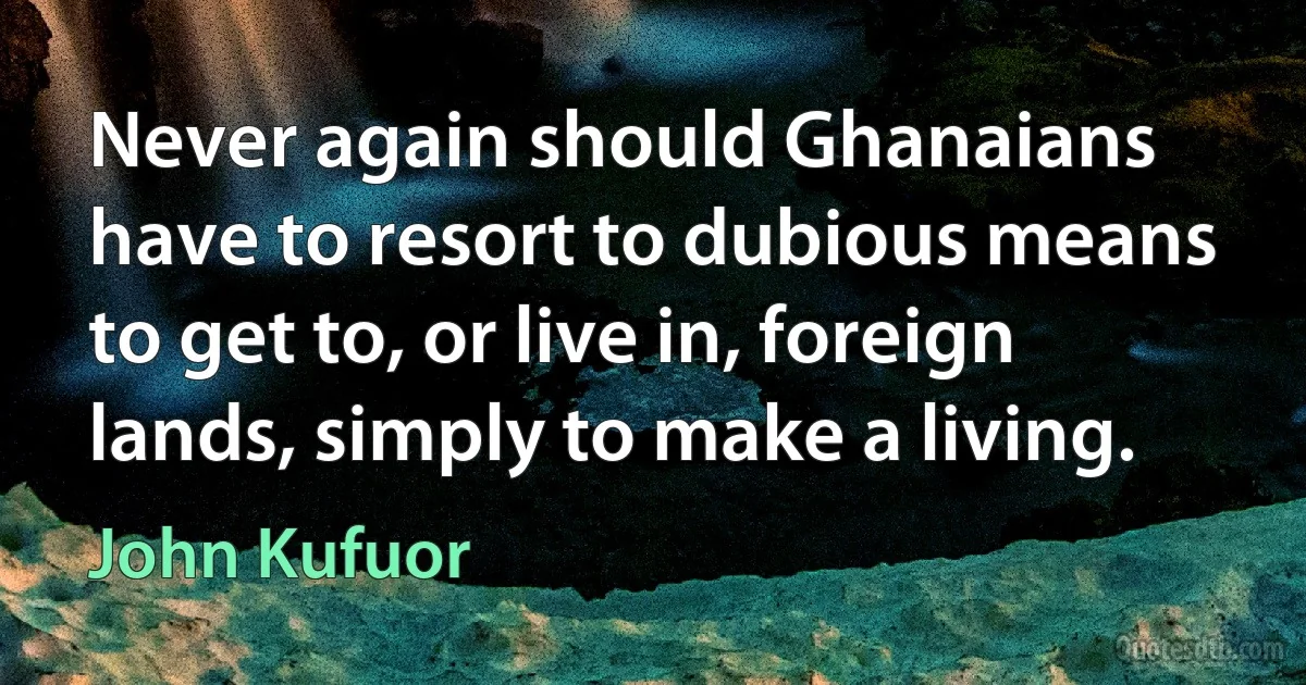 Never again should Ghanaians have to resort to dubious means to get to, or live in, foreign lands, simply to make a living. (John Kufuor)