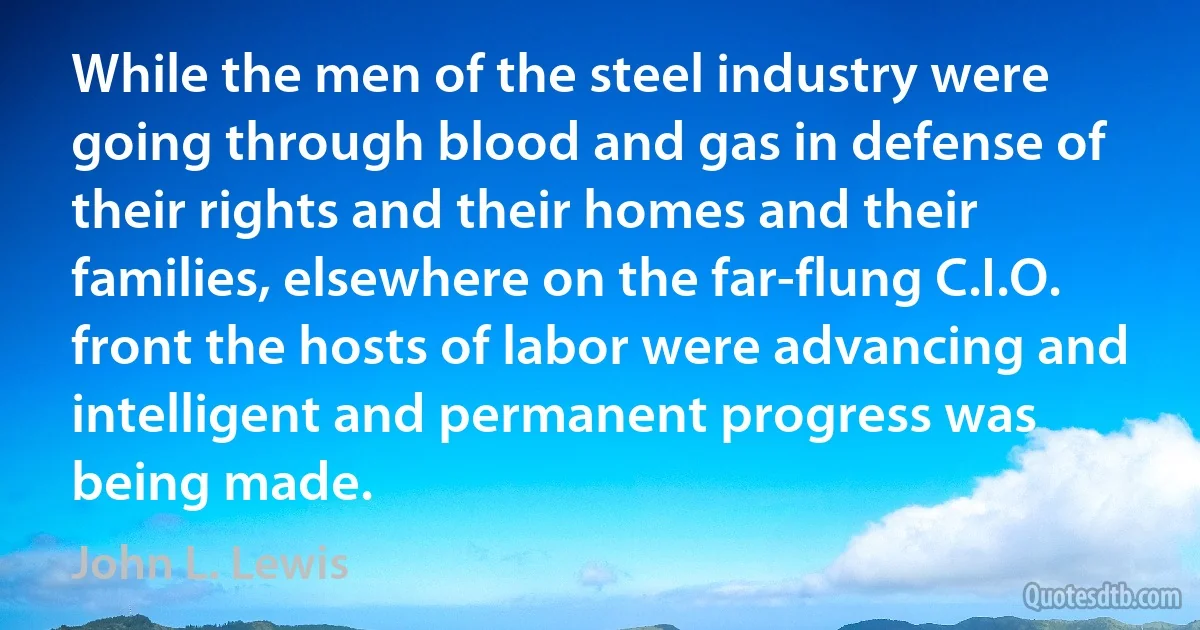 While the men of the steel industry were going through blood and gas in defense of their rights and their homes and their families, elsewhere on the far-flung C.I.O. front the hosts of labor were advancing and intelligent and permanent progress was being made. (John L. Lewis)