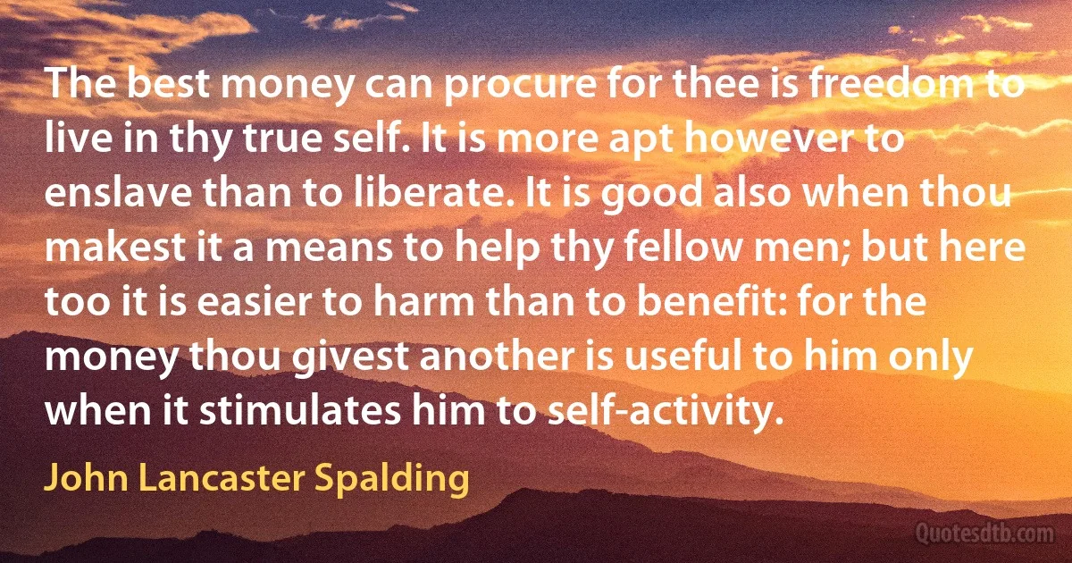 The best money can procure for thee is freedom to live in thy true self. It is more apt however to enslave than to liberate. It is good also when thou makest it a means to help thy fellow men; but here too it is easier to harm than to benefit: for the money thou givest another is useful to him only when it stimulates him to self-activity. (John Lancaster Spalding)