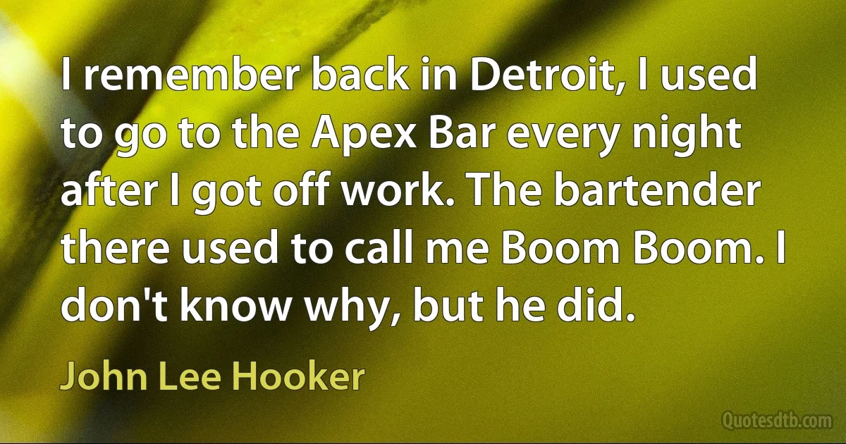 I remember back in Detroit, I used to go to the Apex Bar every night after I got off work. The bartender there used to call me Boom Boom. I don't know why, but he did. (John Lee Hooker)