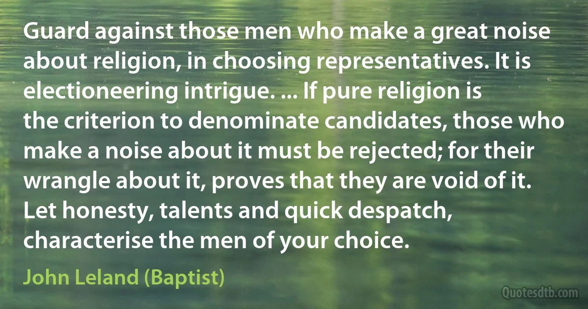 Guard against those men who make a great noise about religion, in choosing representatives. It is electioneering intrigue. ... If pure religion is the criterion to denominate candidates, those who make a noise about it must be rejected; for their wrangle about it, proves that they are void of it. Let honesty, talents and quick despatch, characterise the men of your choice. (John Leland (Baptist))