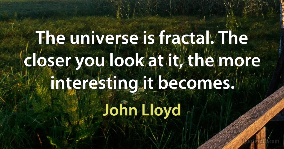 The universe is fractal. The closer you look at it, the more interesting it becomes. (John Lloyd)