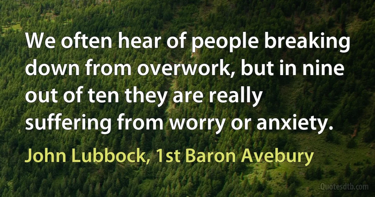 We often hear of people breaking down from overwork, but in nine out of ten they are really suffering from worry or anxiety. (John Lubbock, 1st Baron Avebury)