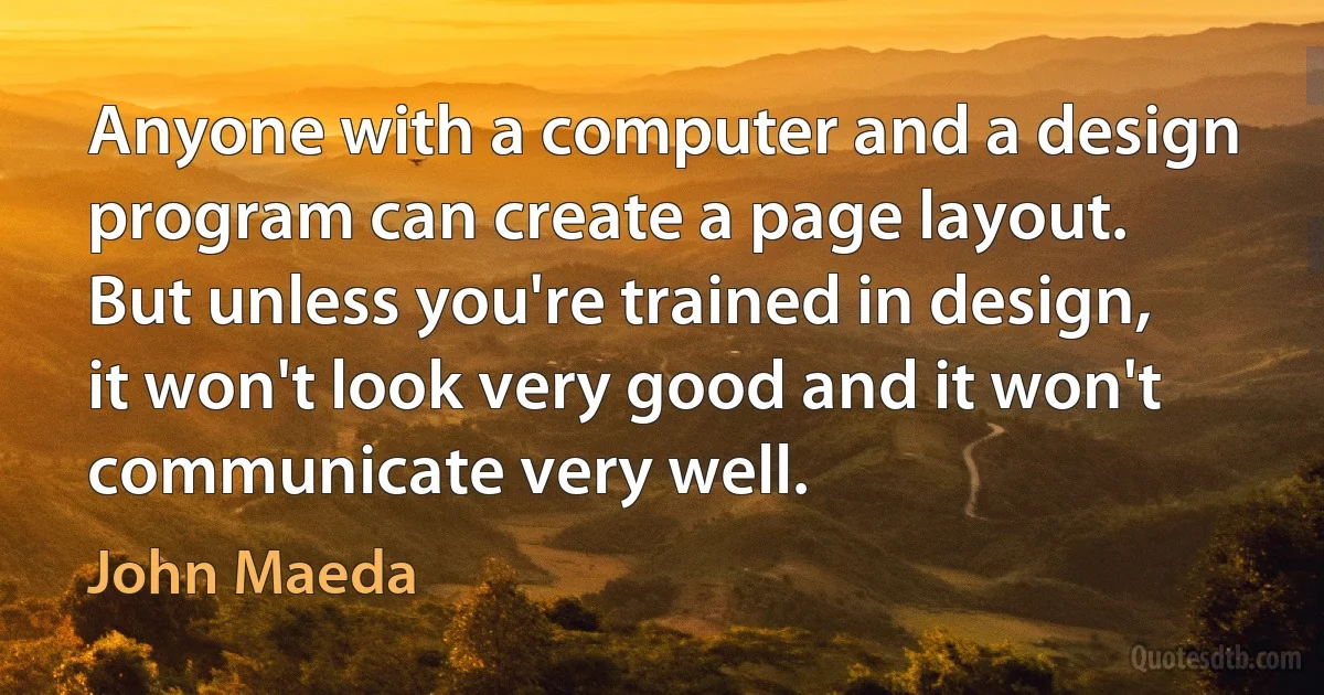 Anyone with a computer and a design program can create a page layout. But unless you're trained in design, it won't look very good and it won't communicate very well. (John Maeda)