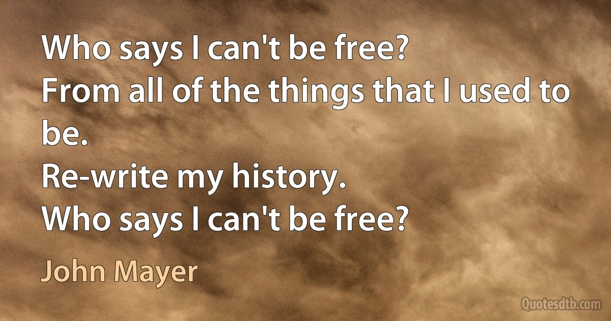 Who says I can't be free?
From all of the things that I used to be.
Re-write my history.
Who says I can't be free? (John Mayer)