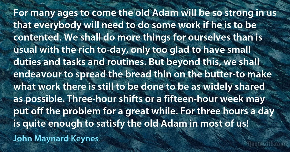 For many ages to come the old Adam will be so strong in us that everybody will need to do some work if he is to be contented. We shall do more things for ourselves than is usual with the rich to-day, only too glad to have small duties and tasks and routines. But beyond this, we shall endeavour to spread the bread thin on the butter-to make what work there is still to be done to be as widely shared as possible. Three-hour shifts or a fifteen-hour week may put off the problem for a great while. For three hours a day is quite enough to satisfy the old Adam in most of us! (John Maynard Keynes)