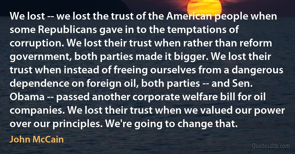 We lost -- we lost the trust of the American people when some Republicans gave in to the temptations of corruption. We lost their trust when rather than reform government, both parties made it bigger. We lost their trust when instead of freeing ourselves from a dangerous dependence on foreign oil, both parties -- and Sen. Obama -- passed another corporate welfare bill for oil companies. We lost their trust when we valued our power over our principles. We're going to change that. (John McCain)