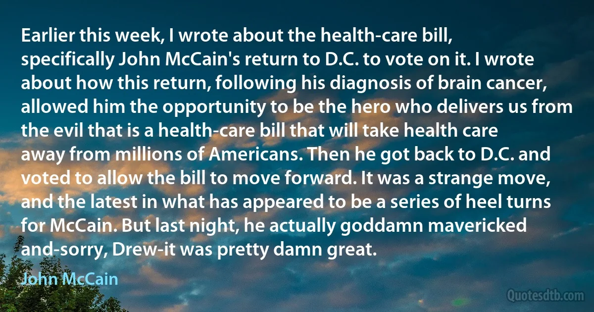 Earlier this week, I wrote about the health-care bill, specifically John McCain's return to D.C. to vote on it. I wrote about how this return, following his diagnosis of brain cancer, allowed him the opportunity to be the hero who delivers us from the evil that is a health-care bill that will take health care away from millions of Americans. Then he got back to D.C. and voted to allow the bill to move forward. It was a strange move, and the latest in what has appeared to be a series of heel turns for McCain. But last night, he actually goddamn mavericked and-sorry, Drew-it was pretty damn great. (John McCain)