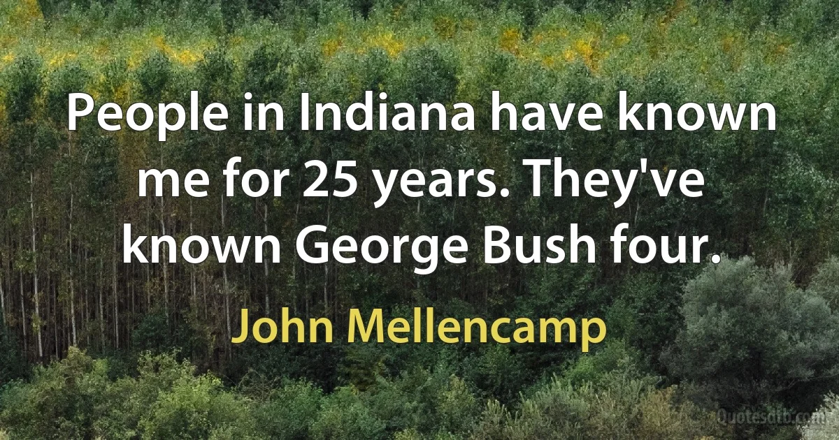 People in Indiana have known me for 25 years. They've known George Bush four. (John Mellencamp)