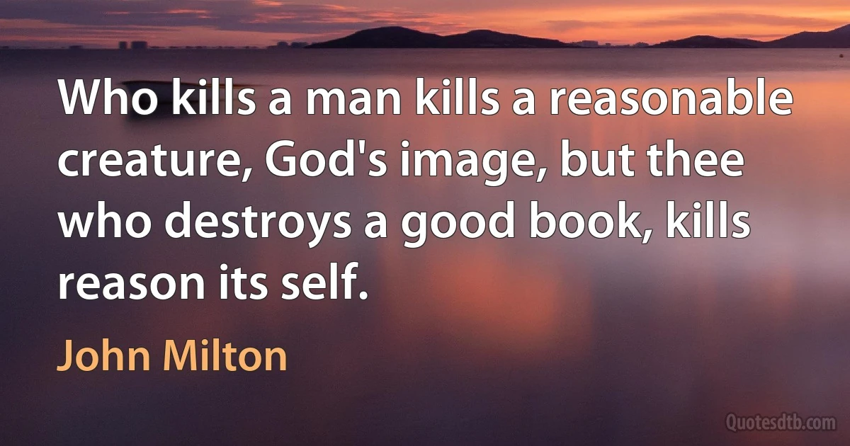 Who kills a man kills a reasonable creature, God's image, but thee who destroys a good book, kills reason its self. (John Milton)