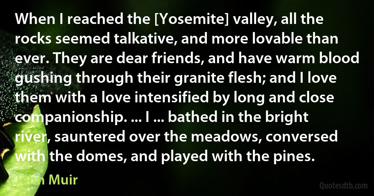 When I reached the [Yosemite] valley, all the rocks seemed talkative, and more lovable than ever. They are dear friends, and have warm blood gushing through their granite flesh; and I love them with a love intensified by long and close companionship. ... I ... bathed in the bright river, sauntered over the meadows, conversed with the domes, and played with the pines. (John Muir)