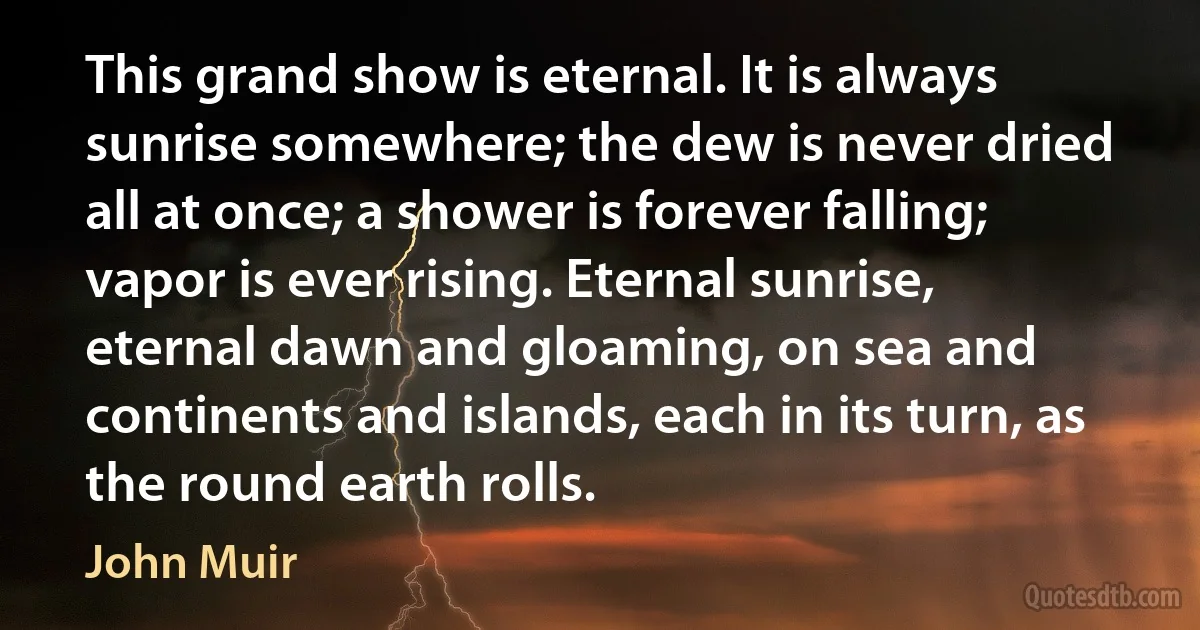 This grand show is eternal. It is always sunrise somewhere; the dew is never dried all at once; a shower is forever falling; vapor is ever rising. Eternal sunrise, eternal dawn and gloaming, on sea and continents and islands, each in its turn, as the round earth rolls. (John Muir)