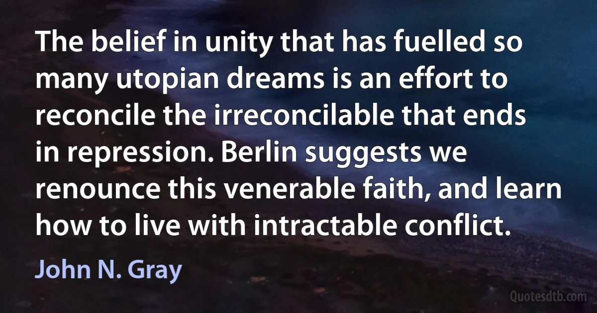 The belief in unity that has fuelled so many utopian dreams is an effort to reconcile the irreconcilable that ends in repression. Berlin suggests we renounce this venerable faith, and learn how to live with intractable conflict. (John N. Gray)