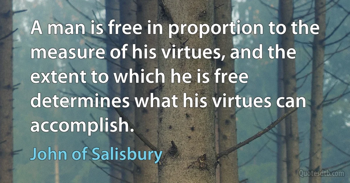 A man is free in proportion to the measure of his virtues, and the extent to which he is free determines what his virtues can accomplish. (John of Salisbury)