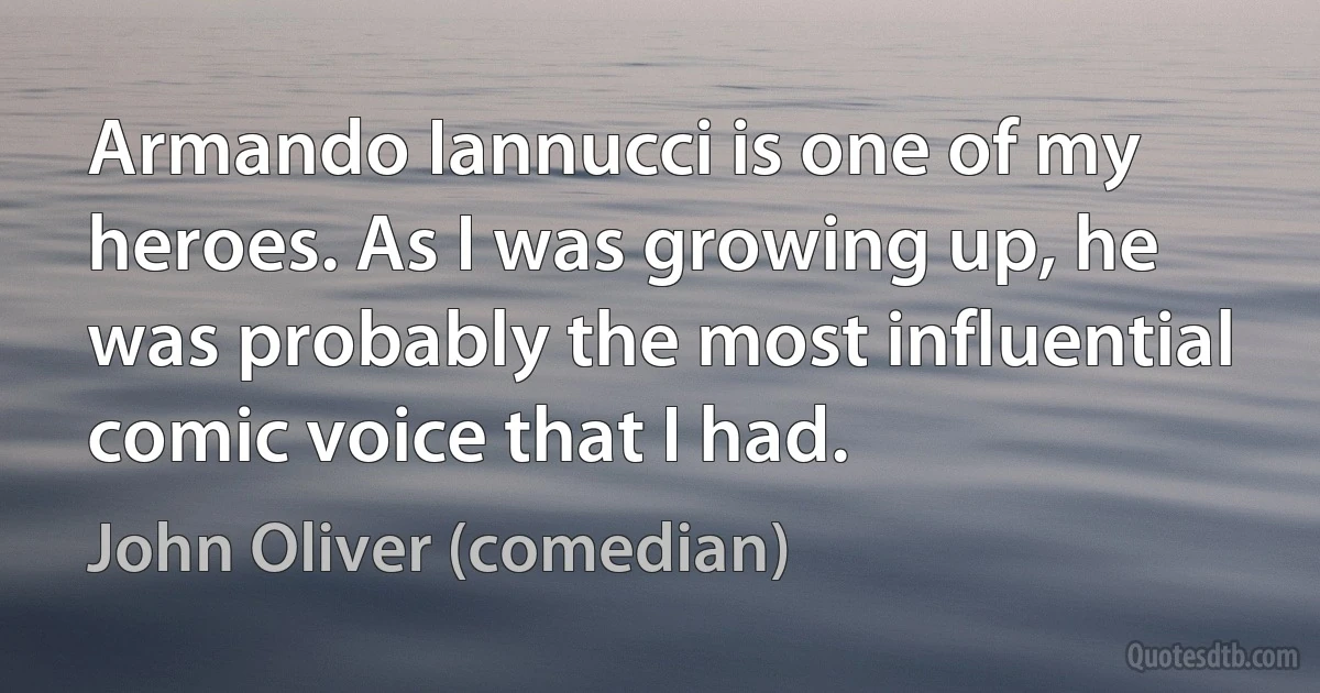 Armando Iannucci is one of my heroes. As I was growing up, he was probably the most influential comic voice that I had. (John Oliver (comedian))