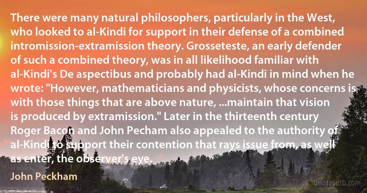 There were many natural philosophers, particularly in the West, who looked to al-Kindi for support in their defense of a combined intromission-extramission theory. Grosseteste, an early defender of such a combined theory, was in all likelihood familiar with al-Kindi's De aspectibus and probably had al-Kindi in mind when he wrote: "However, mathematicians and physicists, whose concerns is with those things that are above nature, ...maintain that vision is produced by extramission." Later in the thirteenth century Roger Bacon and John Pecham also appealed to the authority of al-Kindi to support their contention that rays issue from, as well as enter, the observer's eye. (John Peckham)