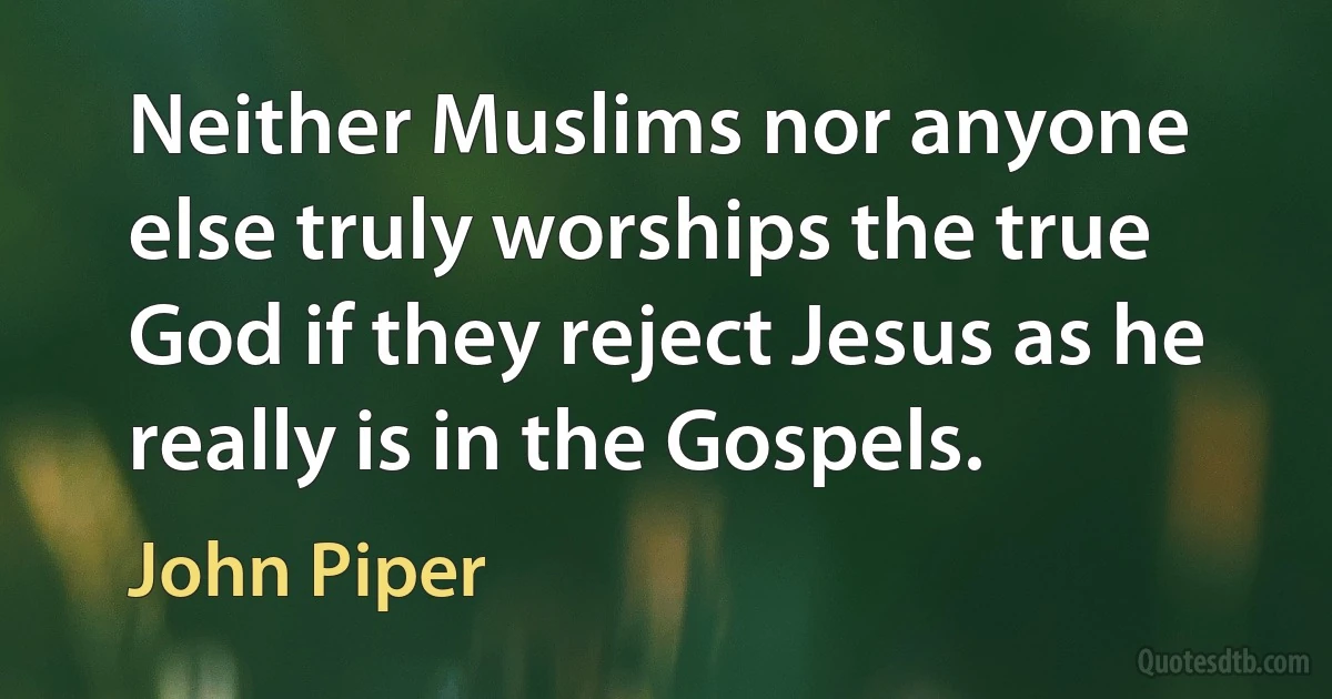 Neither Muslims nor anyone else truly worships the true God if they reject Jesus as he really is in the Gospels. (John Piper)